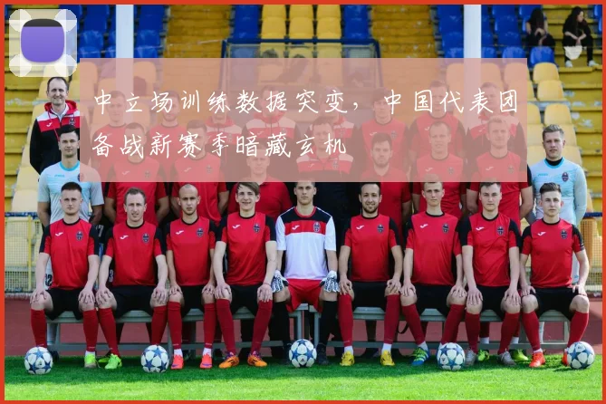 中立场训练数据突变,中国代表团备战新赛季暗藏玄机 - 澳客网推荐