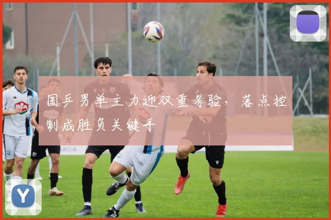 国乒男单主力迎双重考验,落点控制成胜负关键手 - 澳客网推荐