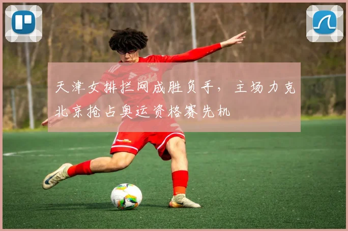 天津女排拦网成胜负手，主场力克北京抢占奥运资格赛先机 - 澳客网资讯
