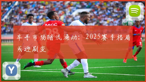 车手市场暗流涌动：2025赛季格局或迎剧变 - 澳客网推荐