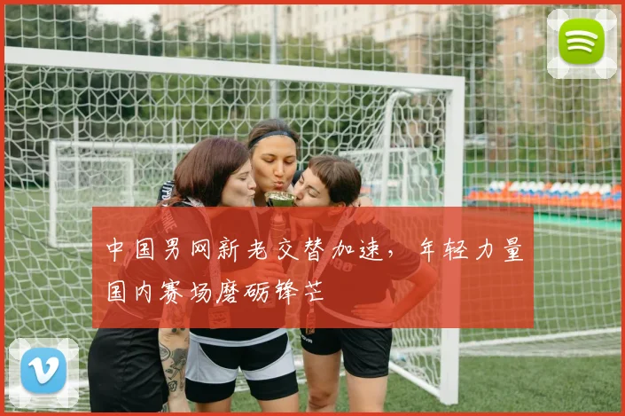 中国男网新老交替加速，年轻力量国内赛场磨砺锋芒 - 澳客网推荐