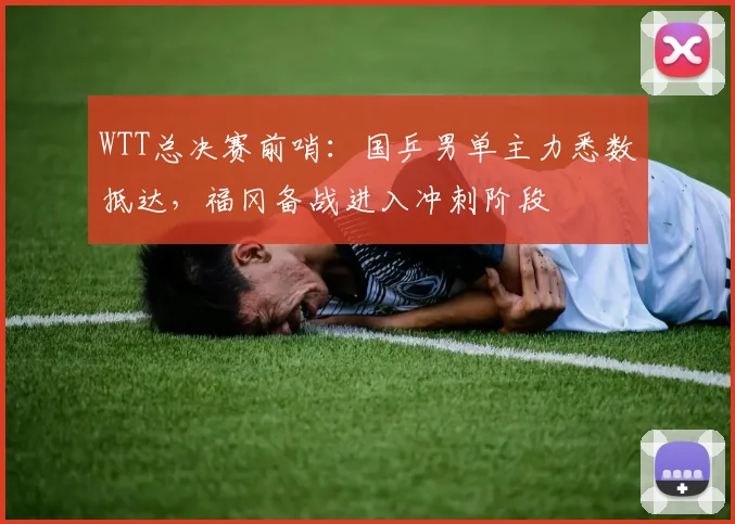 WTT总决赛前哨:国乒男单主力悉数抵达,福冈备战进入冲刺阶段 - 澳客网推荐