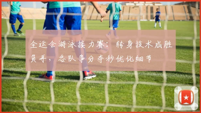 全运会游泳接力赛:转身技术成胜负手,各队争分夺秒优化细节 - 澳客网推荐