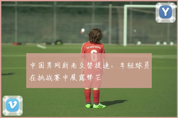 中国男网新老交替提速,年轻球员在挑战赛中展露锋芒 - 澳客网推荐