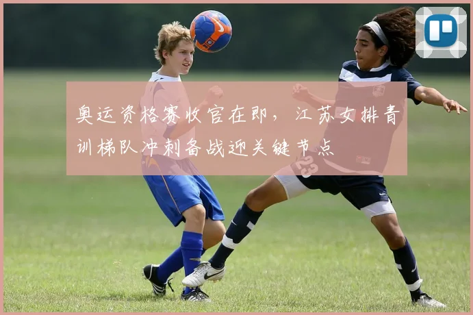 奥运资格赛收官在即，江苏女排青训梯队冲刺备战迎关键节点 - 澳客网资讯