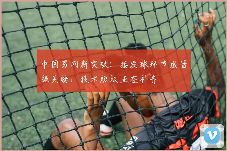 中国男网新突破：接发球环节成晋级关键，技术短板正在补齐 - 澳客网推荐