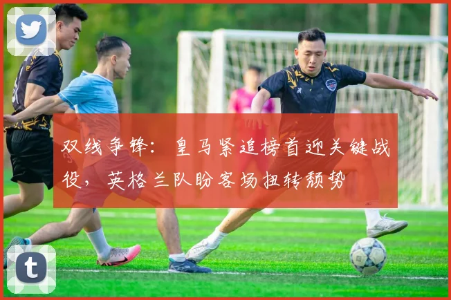 双线争锋：皇马紧追榜首迎关键战役，英格兰队盼客场扭转颓势 - 澳客网推荐