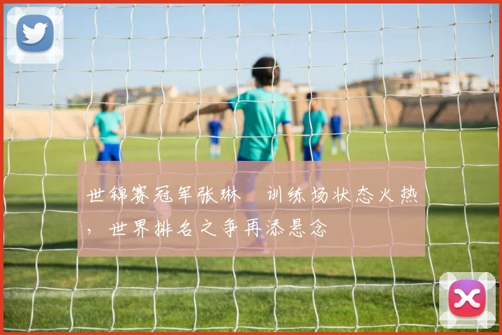 世锦赛冠军张琳芃训练场状态火热,世界排名之争再添悬念 - 澳客网推荐