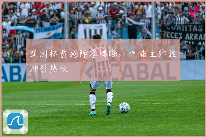 亚洲杯首轮阵容揭晓,申花主帅挂帅引热议 - 澳客网推荐