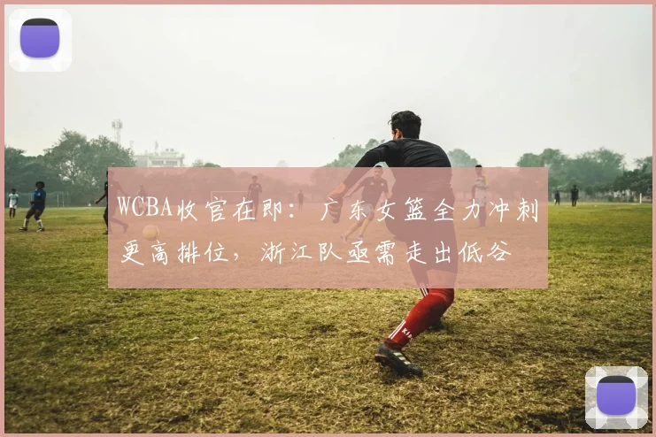 WCBA收官在即:广东女篮全力冲刺更高排位,浙江队亟需走出低谷 - 澳客网推荐