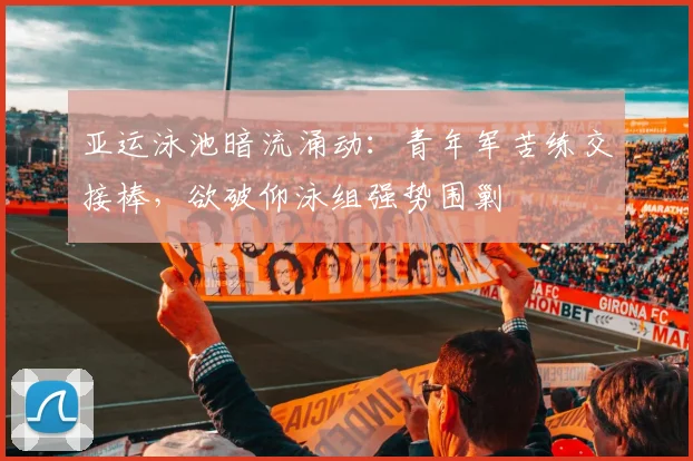 亚运泳池暗流涌动:青年军苦练交接棒,欲破仰泳组强势围剿 - 澳客网推荐