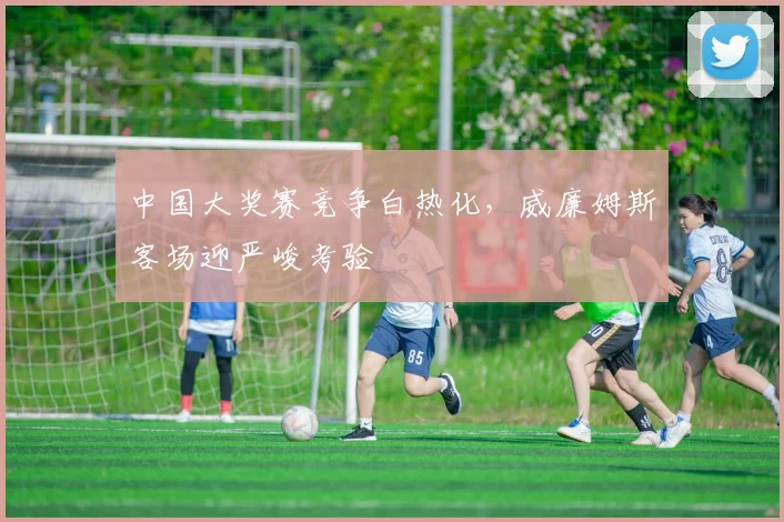 中国大奖赛竞争白热化,威廉姆斯客场迎严峻考验 - 澳客网推荐
