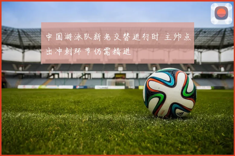 中国游泳队新老交替进行时 主帅点出冲刺环节仍需精进 - 澳客网推荐