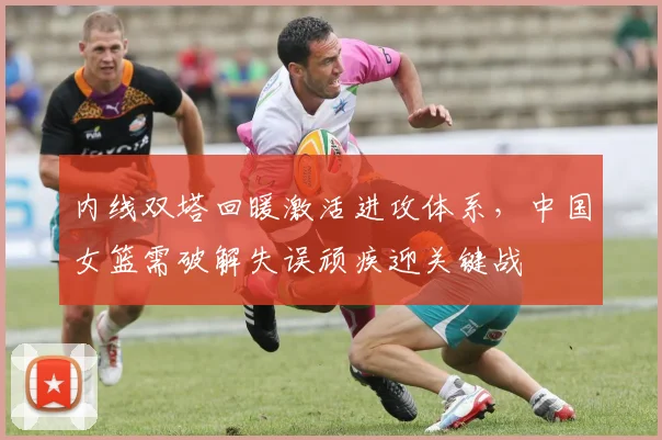 内线双塔回暖激活进攻体系，中国女篮需破解失误顽疾迎关键战 - 澳客网推荐