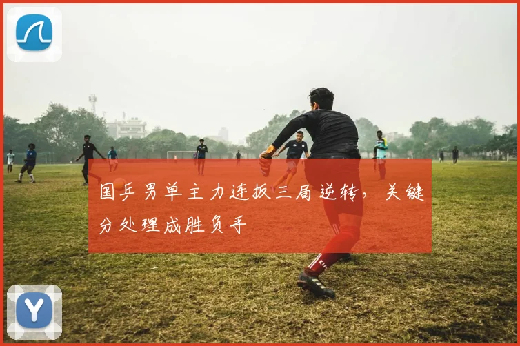国乒男单主力连扳三局逆转,关键分处理成胜负手 - 澳客网推荐