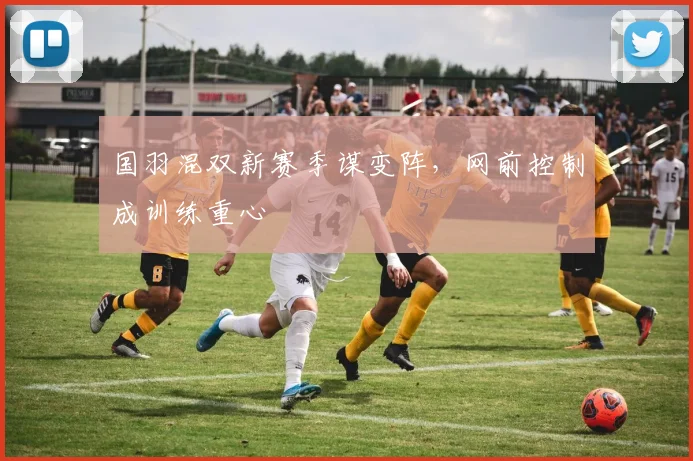 国羽混双新赛季谋变阵，网前控制成训练重心 - 澳客网推荐