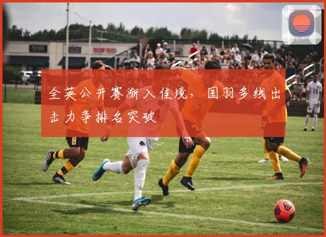 全英公开赛渐入佳境，国羽多线出击力争排名突破 - 澳客网推荐