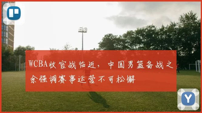 WCBA收官战临近，中国男篮备战之余强调赛事运营不可松懈 - 澳客网推荐