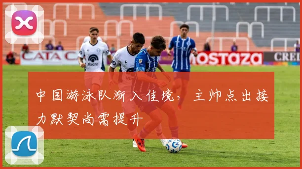 中国游泳队渐入佳境，主帅点出接力默契尚需提升 - 澳客网推荐