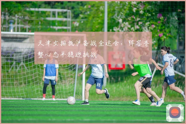 天津女排抵沪备战全运会，阵容齐整心态平稳迎挑战 - 澳客网资讯