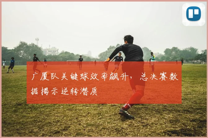 广厦队关键球效率飙升，总决赛数据揭示逆转潜质 - 澳客网推荐