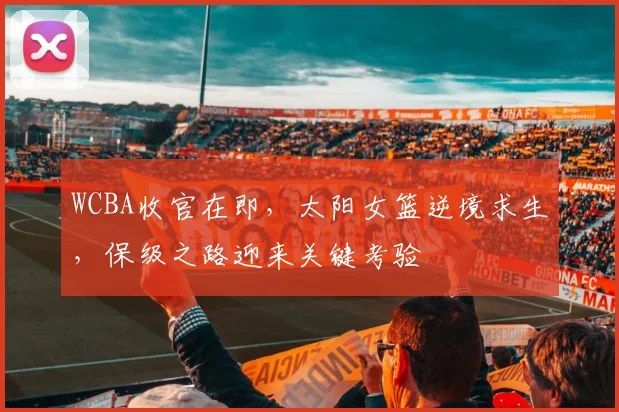WCBA收官在即，太阳女篮逆境求生，保级之路迎来关键考验 - 澳客网推荐