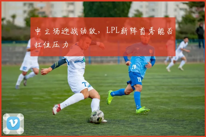 中立场迎战劲敌，LPL新阵首秀能否扛住压力 - 澳客网精选